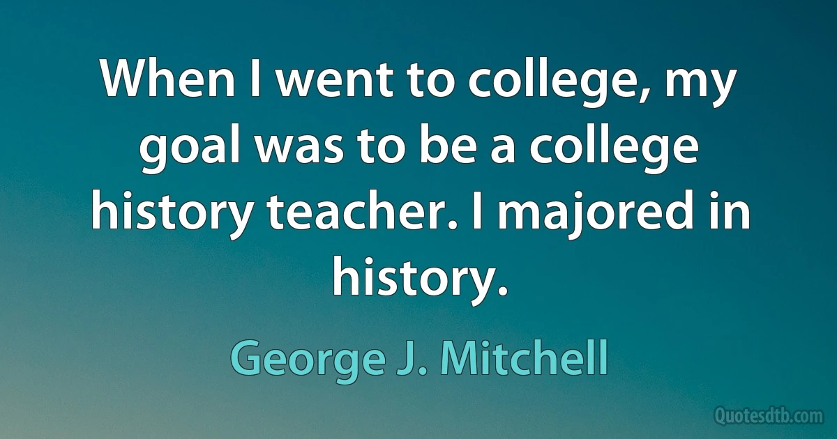 When I went to college, my goal was to be a college history teacher. I majored in history. (George J. Mitchell)