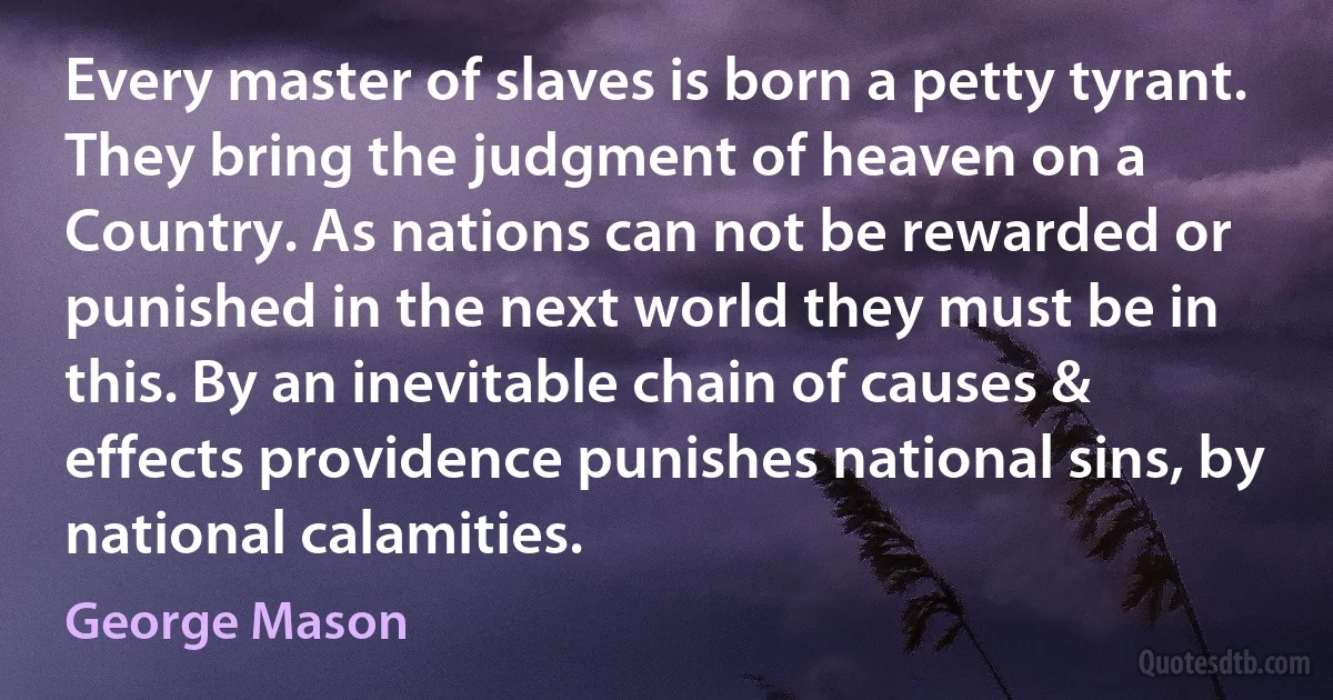 Every master of slaves is born a petty tyrant. They bring the judgment of heaven on a Country. As nations can not be rewarded or punished in the next world they must be in this. By an inevitable chain of causes & effects providence punishes national sins, by national calamities. (George Mason)