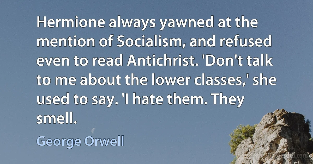 Hermione always yawned at the mention of Socialism, and refused even to read Antichrist. 'Don't talk to me about the lower classes,' she used to say. 'I hate them. They smell. (George Orwell)