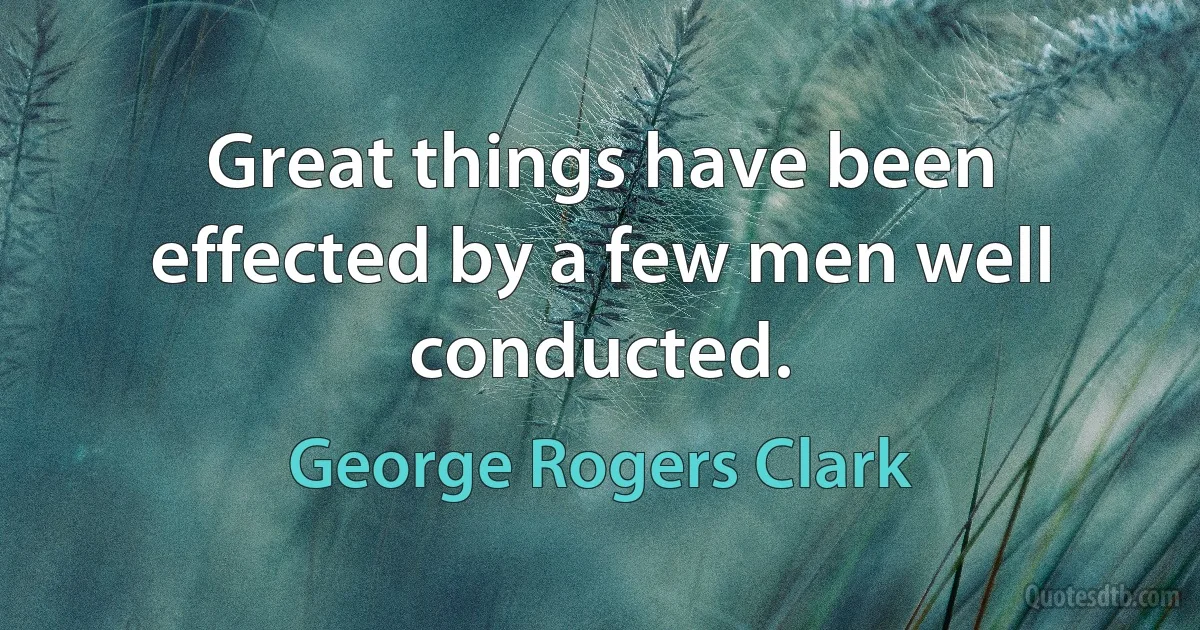 Great things have been effected by a few men well conducted. (George Rogers Clark)