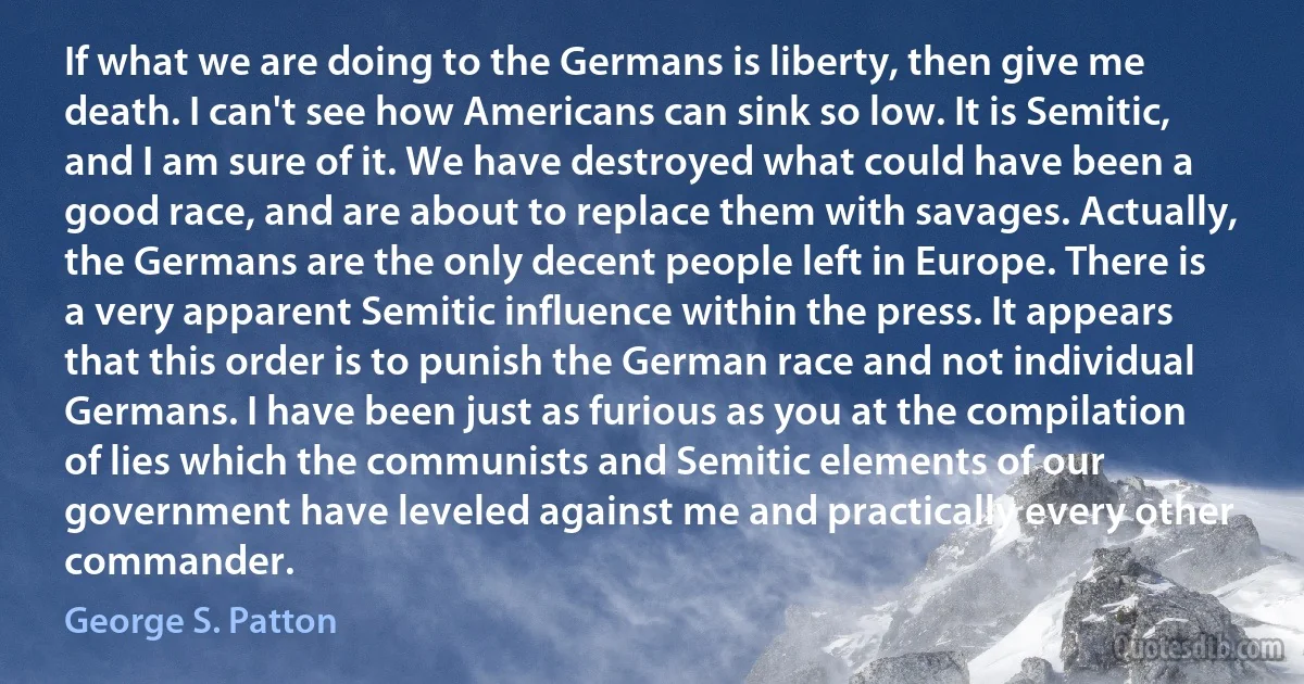 If what we are doing to the Germans is liberty, then give me death. I can't see how Americans can sink so low. It is Semitic, and I am sure of it. We have destroyed what could have been a good race, and are about to replace them with savages. Actually, the Germans are the only decent people left in Europe. There is a very apparent Semitic influence within the press. It appears that this order is to punish the German race and not individual Germans. I have been just as furious as you at the compilation of lies which the communists and Semitic elements of our government have leveled against me and practically every other commander. (George S. Patton)