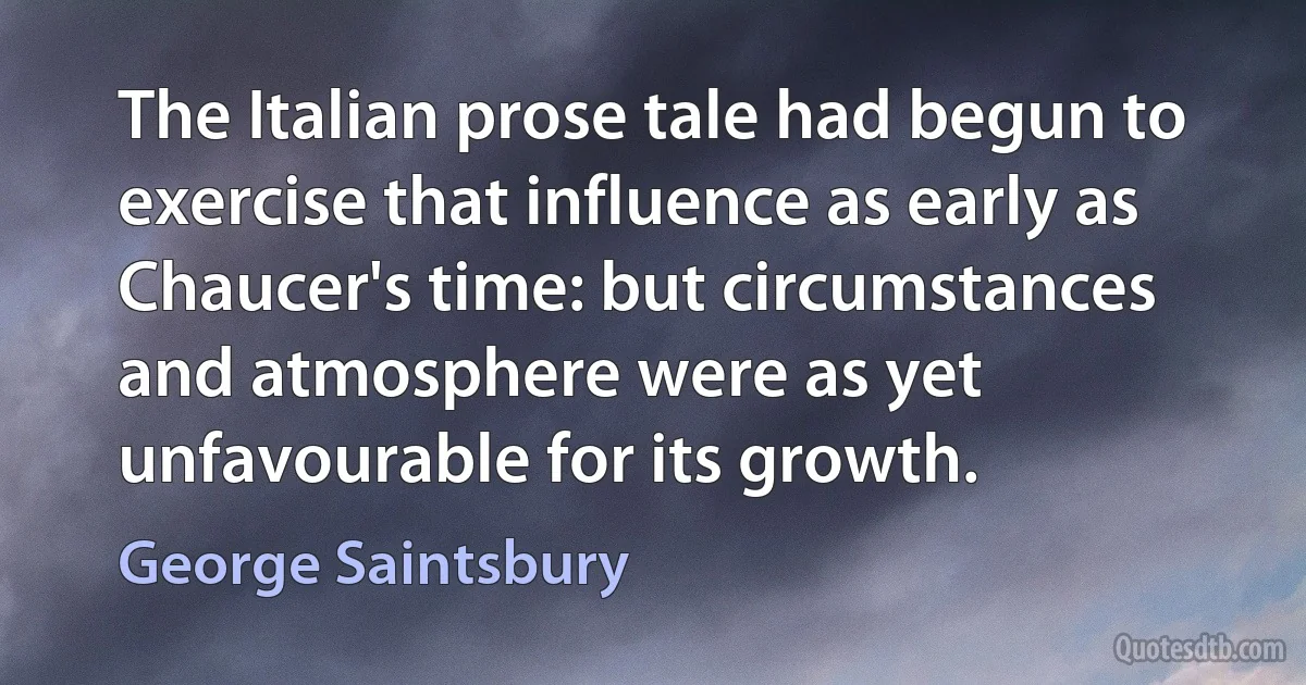 The Italian prose tale had begun to exercise that influence as early as Chaucer's time: but circumstances and atmosphere were as yet unfavourable for its growth. (George Saintsbury)