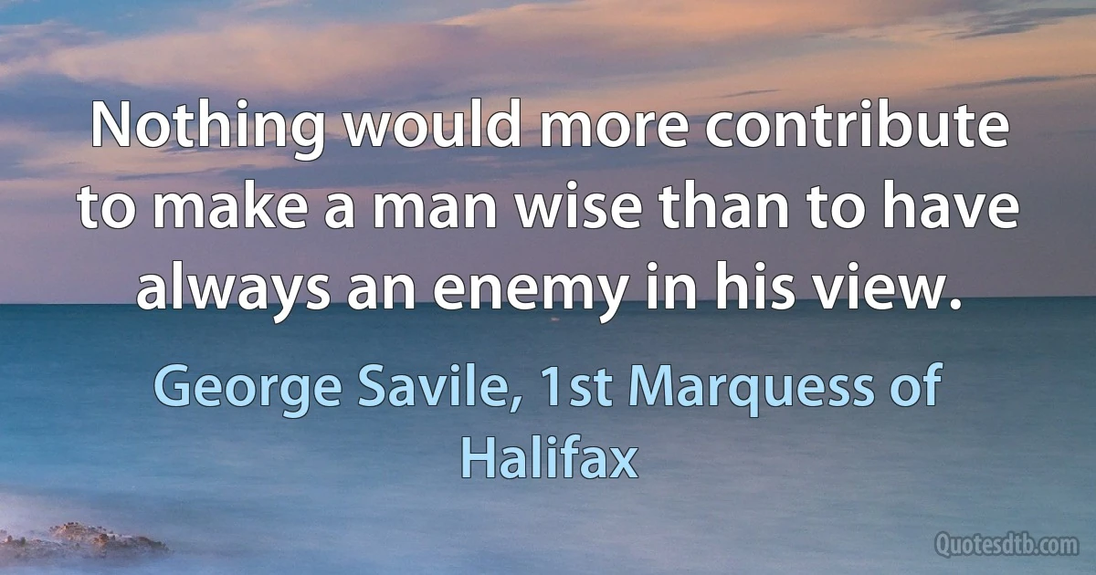 Nothing would more contribute to make a man wise than to have always an enemy in his view. (George Savile, 1st Marquess of Halifax)