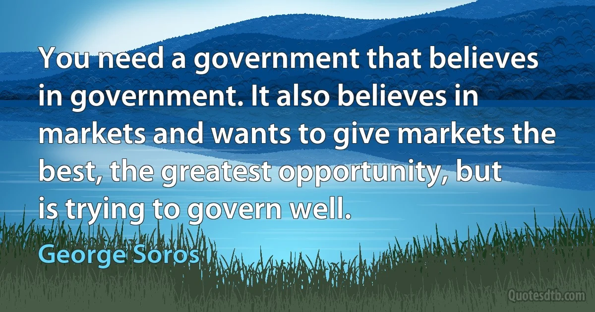 You need a government that believes in government. It also believes in markets and wants to give markets the best, the greatest opportunity, but is trying to govern well. (George Soros)