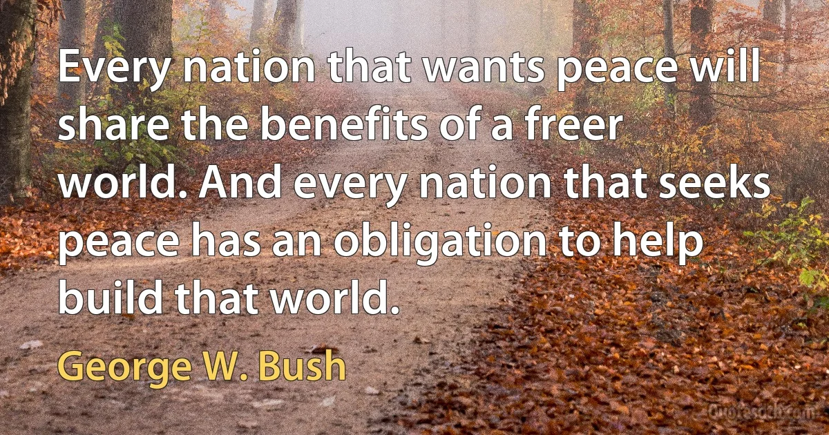 Every nation that wants peace will share the benefits of a freer world. And every nation that seeks peace has an obligation to help build that world. (George W. Bush)