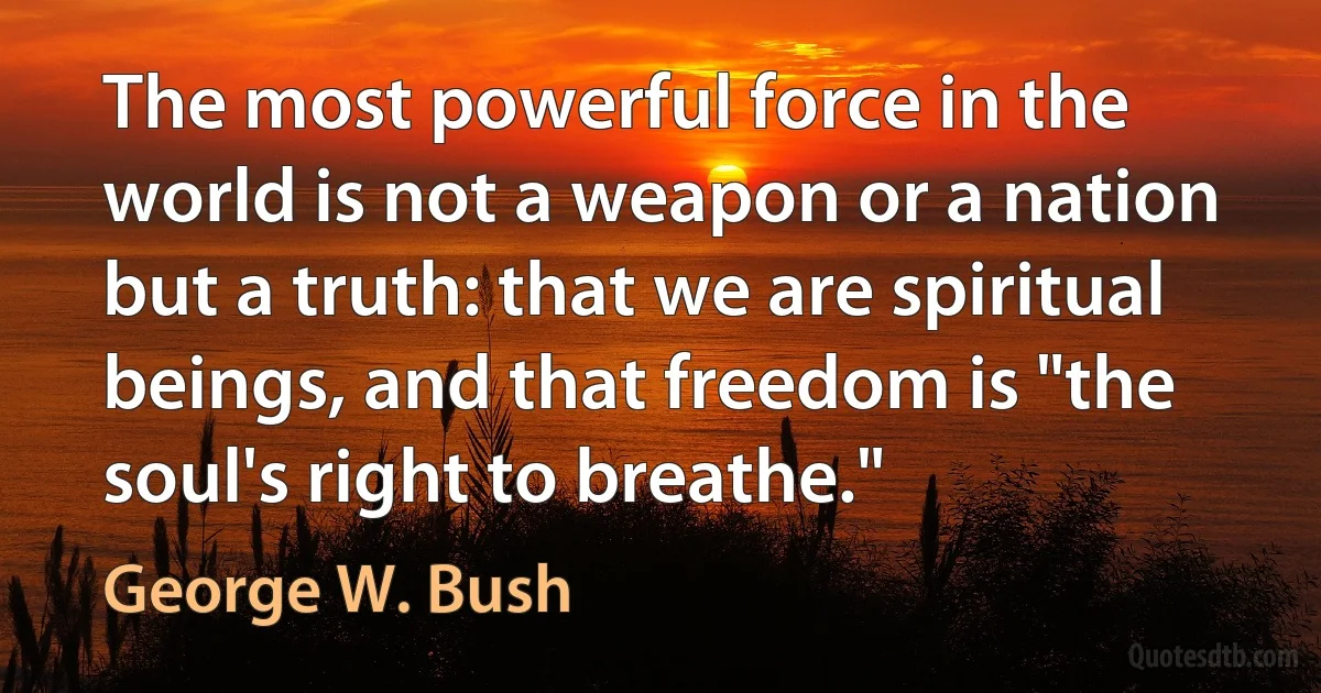 The most powerful force in the world is not a weapon or a nation but a truth: that we are spiritual beings, and that freedom is "the soul's right to breathe." (George W. Bush)