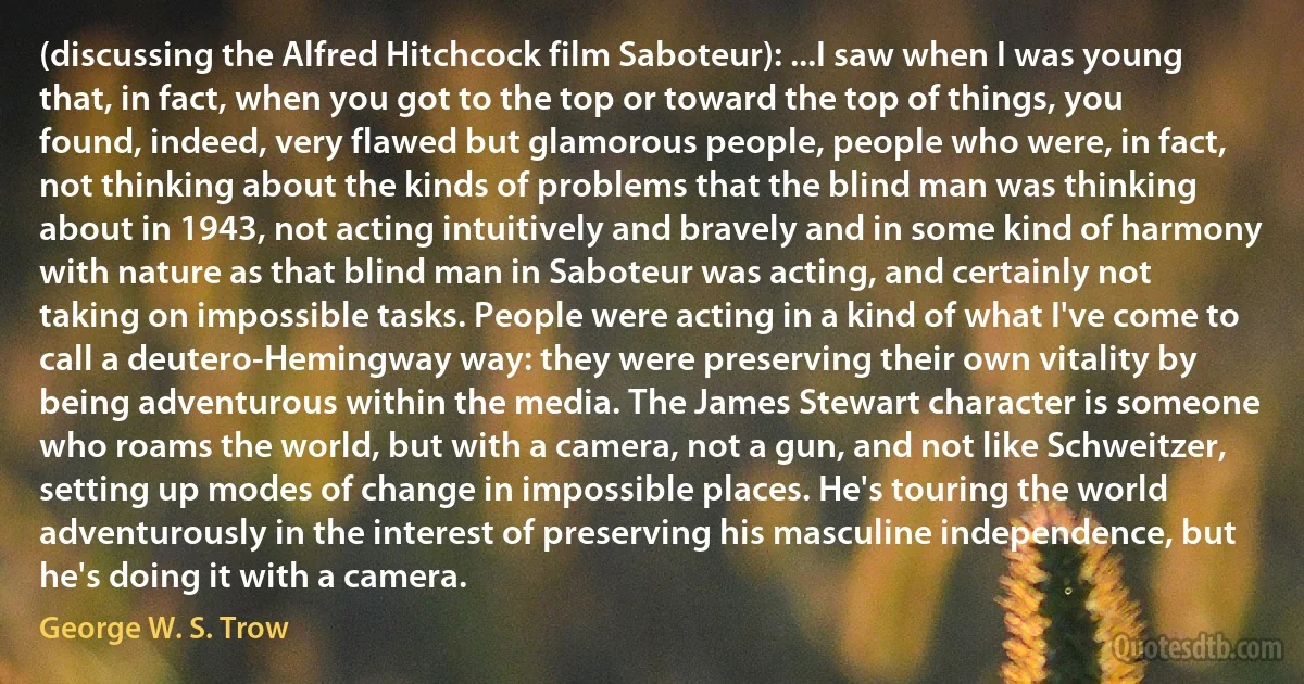 (discussing the Alfred Hitchcock film Saboteur): ...I saw when I was young that, in fact, when you got to the top or toward the top of things, you found, indeed, very flawed but glamorous people, people who were, in fact, not thinking about the kinds of problems that the blind man was thinking about in 1943, not acting intuitively and bravely and in some kind of harmony with nature as that blind man in Saboteur was acting, and certainly not taking on impossible tasks. People were acting in a kind of what I've come to call a deutero-Hemingway way: they were preserving their own vitality by being adventurous within the media. The James Stewart character is someone who roams the world, but with a camera, not a gun, and not like Schweitzer, setting up modes of change in impossible places. He's touring the world adventurously in the interest of preserving his masculine independence, but he's doing it with a camera. (George W. S. Trow)