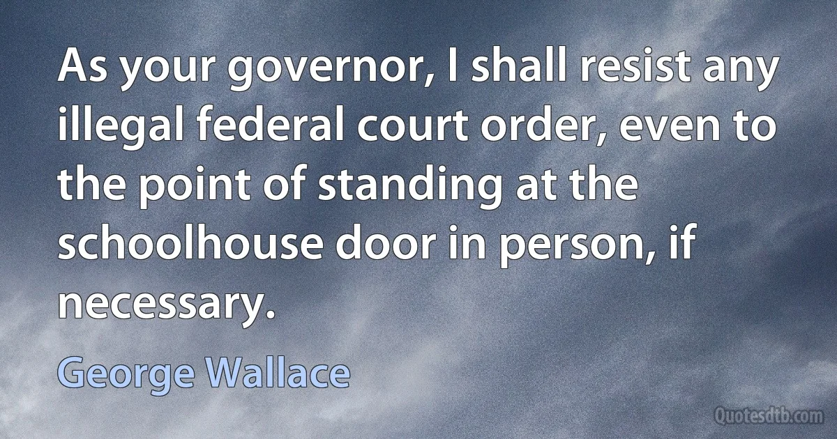 As your governor, I shall resist any illegal federal court order, even to the point of standing at the schoolhouse door in person, if necessary. (George Wallace)