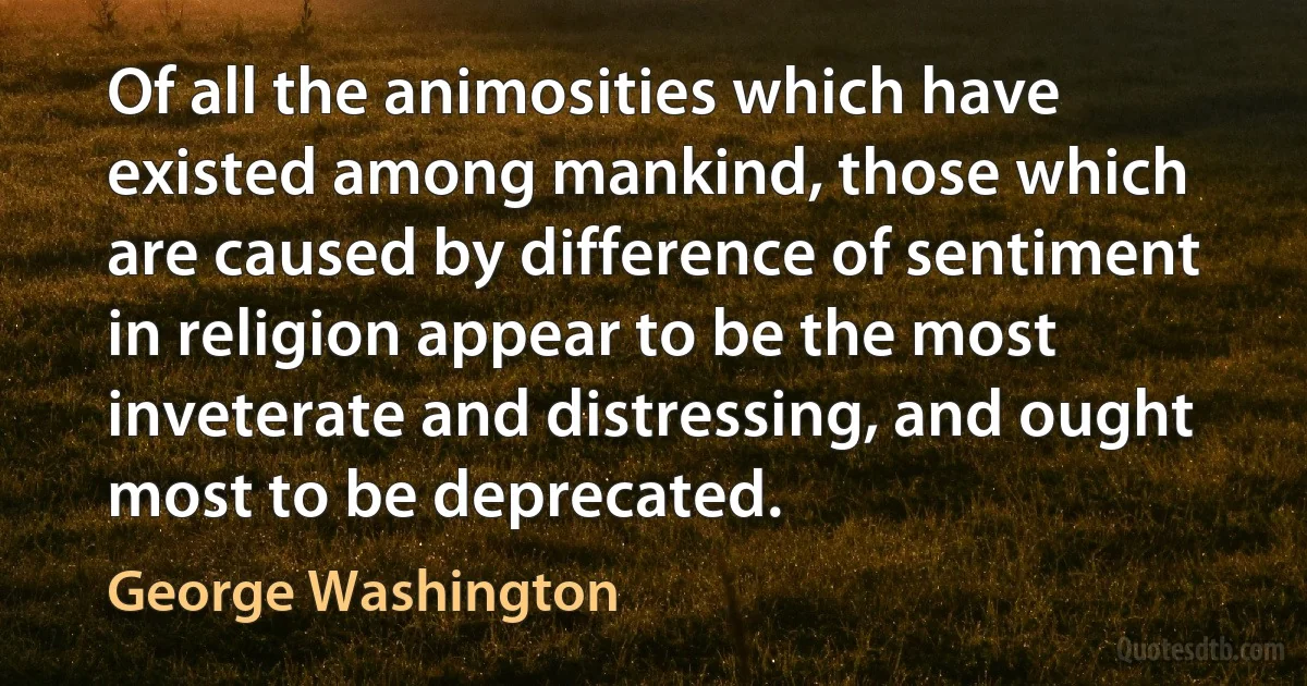 Of all the animosities which have existed among mankind, those which are caused by difference of sentiment in religion appear to be the most inveterate and distressing, and ought most to be deprecated. (George Washington)