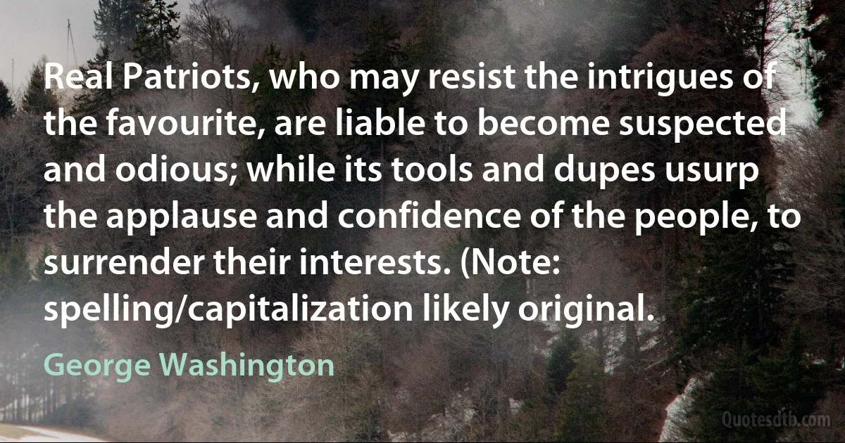 Real Patriots, who may resist the intrigues of the favourite, are liable to become suspected and odious; while its tools and dupes usurp the applause and confidence of the people, to surrender their interests. (Note: spelling/capitalization likely original. (George Washington)