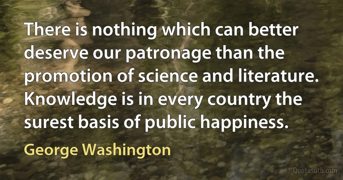 There is nothing which can better deserve our patronage than the promotion of science and literature. Knowledge is in every country the surest basis of public happiness. (George Washington)