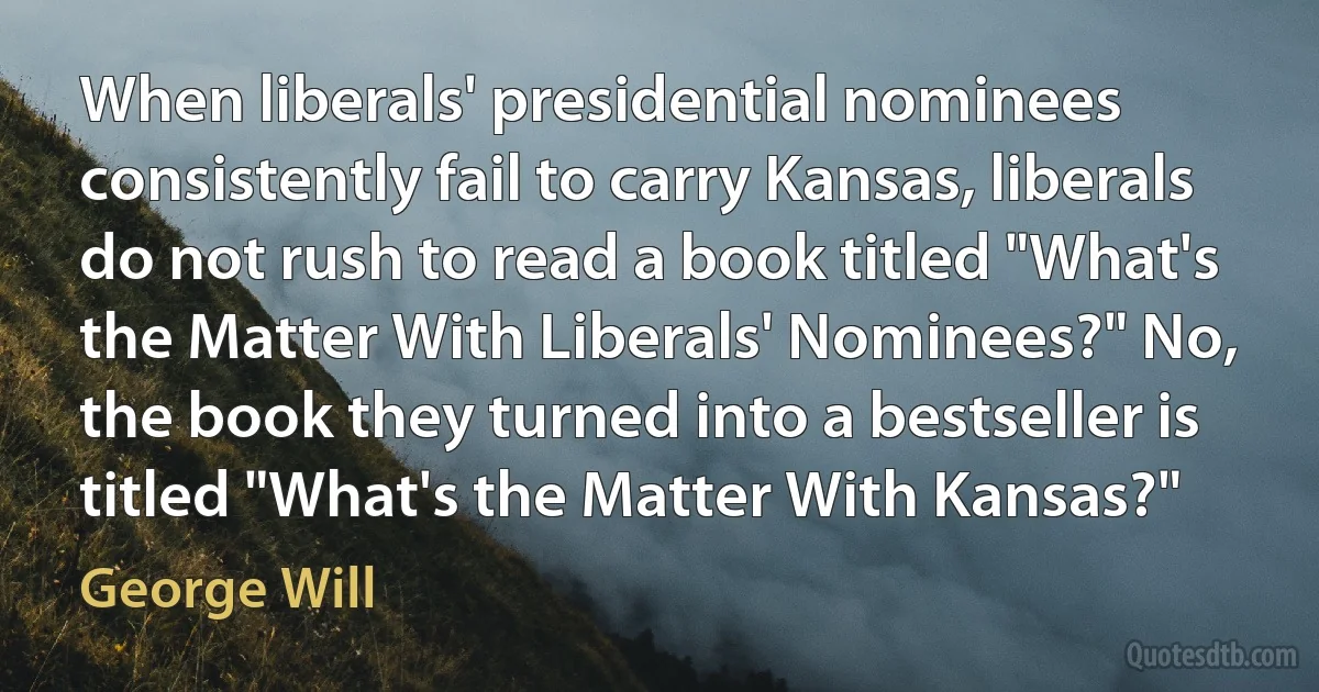 When liberals' presidential nominees consistently fail to carry Kansas, liberals do not rush to read a book titled "What's the Matter With Liberals' Nominees?" No, the book they turned into a bestseller is titled "What's the Matter With Kansas?" (George Will)