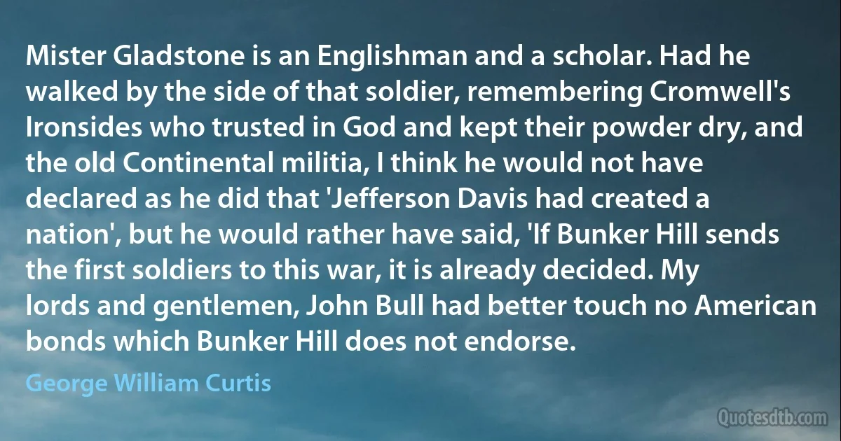 Mister Gladstone is an Englishman and a scholar. Had he walked by the side of that soldier, remembering Cromwell's Ironsides who trusted in God and kept their powder dry, and the old Continental militia, I think he would not have declared as he did that 'Jefferson Davis had created a nation', but he would rather have said, 'If Bunker Hill sends the first soldiers to this war, it is already decided. My lords and gentlemen, John Bull had better touch no American bonds which Bunker Hill does not endorse. (George William Curtis)