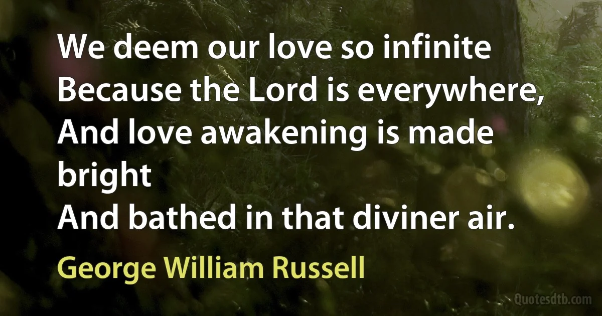 We deem our love so infinite
Because the Lord is everywhere,
And love awakening is made bright
And bathed in that diviner air. (George William Russell)