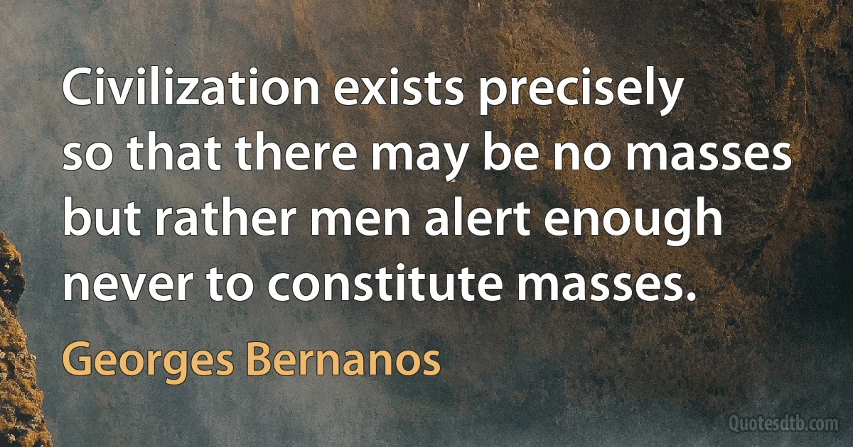 Civilization exists precisely so that there may be no masses but rather men alert enough never to constitute masses. (Georges Bernanos)