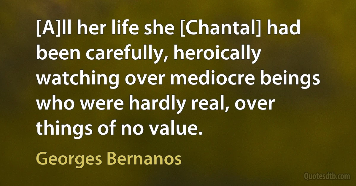 [A]ll her life she [Chantal] had been carefully, heroically watching over mediocre beings who were hardly real, over things of no value. (Georges Bernanos)