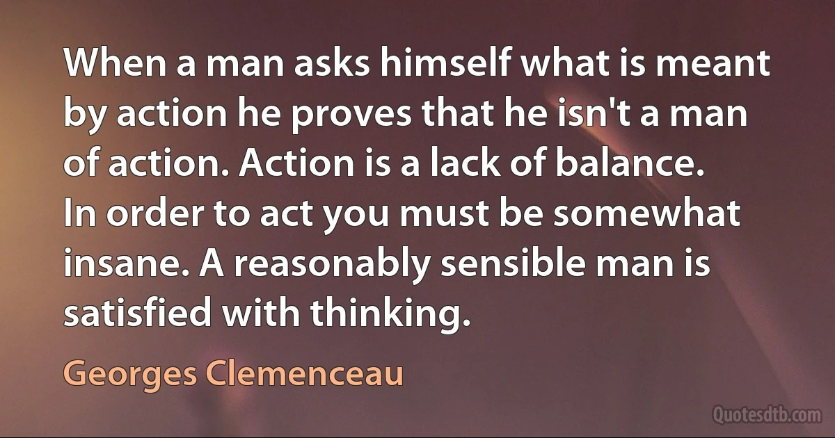 When a man asks himself what is meant by action he proves that he isn't a man of action. Action is a lack of balance. In order to act you must be somewhat insane. A reasonably sensible man is satisfied with thinking. (Georges Clemenceau)