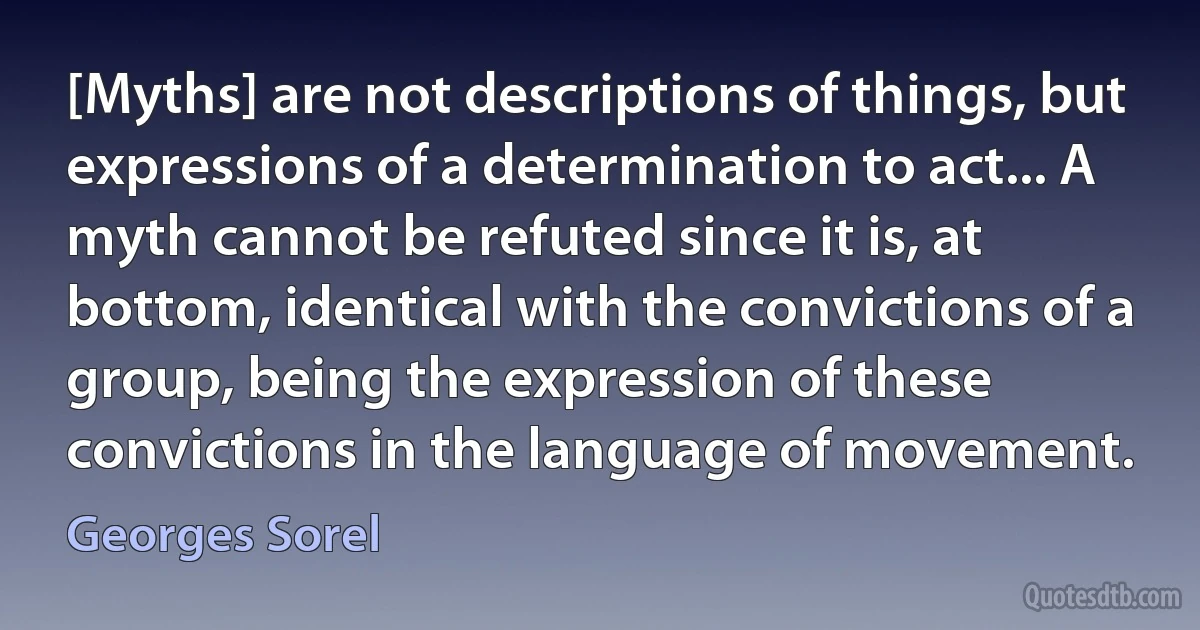 [Myths] are not descriptions of things, but expressions of a determination to act... A myth cannot be refuted since it is, at bottom, identical with the convictions of a group, being the expression of these convictions in the language of movement. (Georges Sorel)