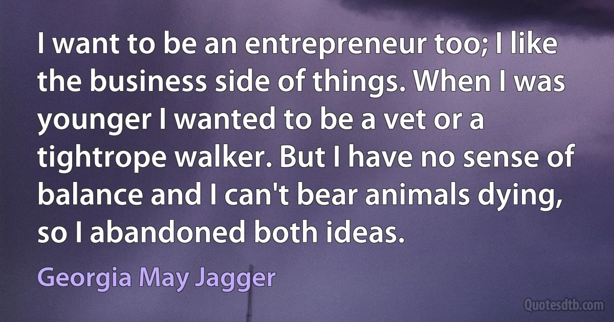 I want to be an entrepreneur too; I like the business side of things. When I was younger I wanted to be a vet or a tightrope walker. But I have no sense of balance and I can't bear animals dying, so I abandoned both ideas. (Georgia May Jagger)