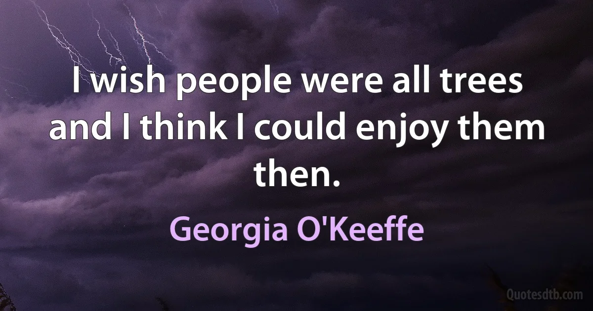 I wish people were all trees and I think I could enjoy them then. (Georgia O'Keeffe)