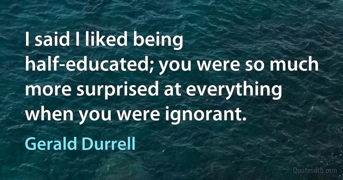 I said I liked being half-educated; you were so much more surprised at everything when you were ignorant. (Gerald Durrell)