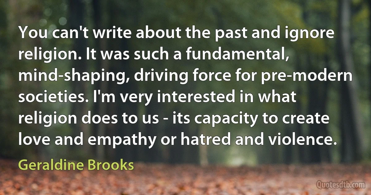 You can't write about the past and ignore religion. It was such a fundamental, mind-shaping, driving force for pre-modern societies. I'm very interested in what religion does to us - its capacity to create love and empathy or hatred and violence. (Geraldine Brooks)