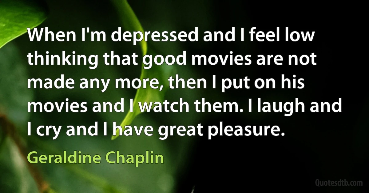 When I'm depressed and I feel low thinking that good movies are not made any more, then I put on his movies and I watch them. I laugh and I cry and I have great pleasure. (Geraldine Chaplin)