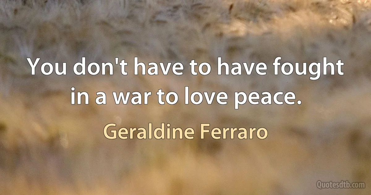 You don't have to have fought in a war to love peace. (Geraldine Ferraro)