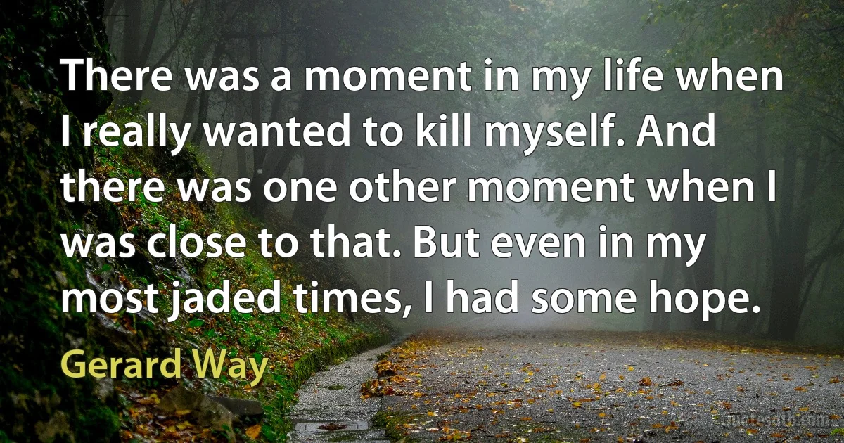 There was a moment in my life when I really wanted to kill myself. And there was one other moment when I was close to that. But even in my most jaded times, I had some hope. (Gerard Way)