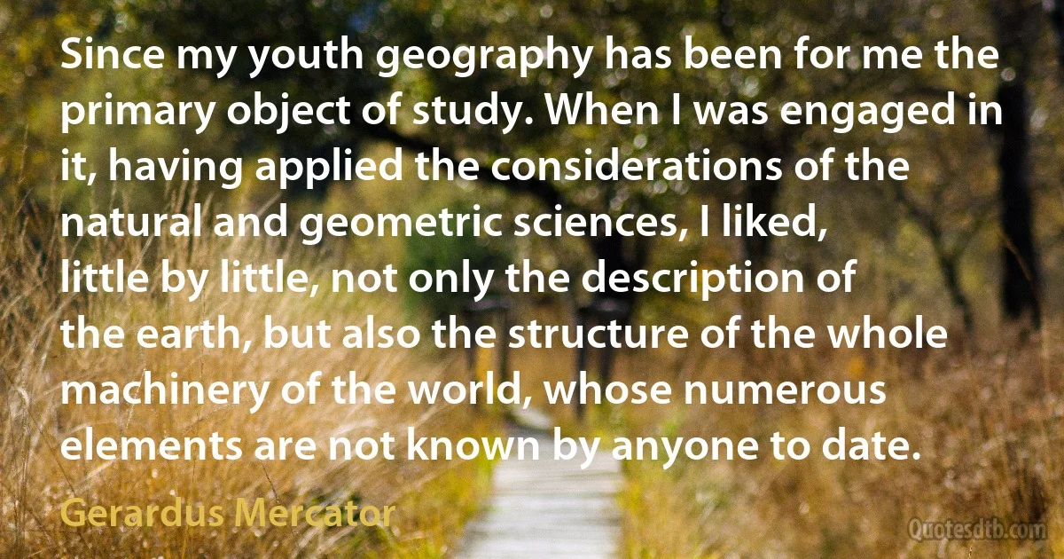 Since my youth geography has been for me the primary object of study. When I was engaged in it, having applied the considerations of the natural and geometric sciences, I liked, little by little, not only the description of the earth, but also the structure of the whole machinery of the world, whose numerous elements are not known by anyone to date. (Gerardus Mercator)