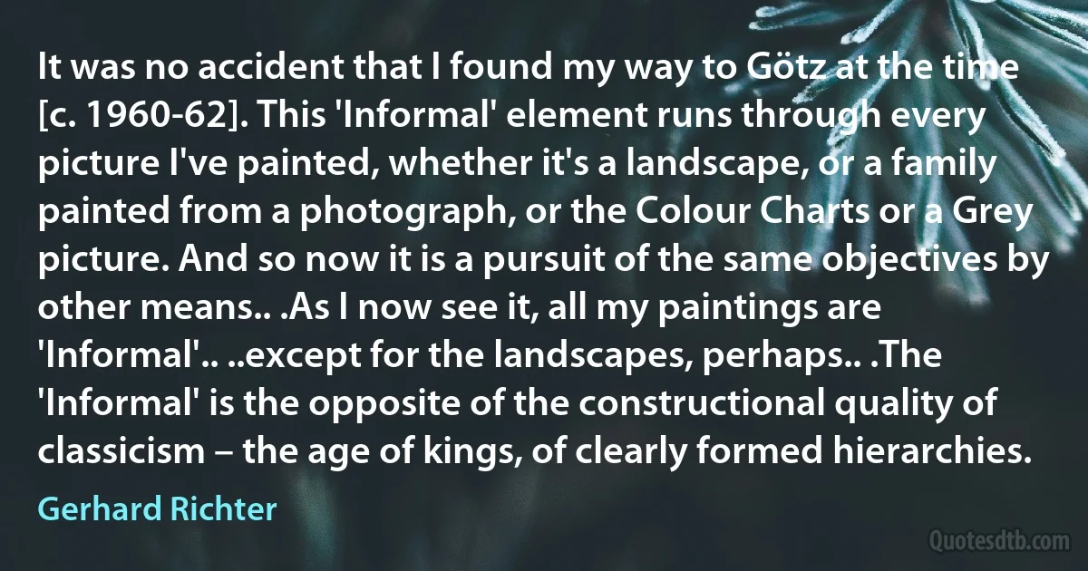 It was no accident that I found my way to Götz at the time [c. 1960-62]. This 'Informal' element runs through every picture I've painted, whether it's a landscape, or a family painted from a photograph, or the Colour Charts or a Grey picture. And so now it is a pursuit of the same objectives by other means.. .As I now see it, all my paintings are 'Informal'.. ..except for the landscapes, perhaps.. .The 'Informal' is the opposite of the constructional quality of classicism – the age of kings, of clearly formed hierarchies. (Gerhard Richter)