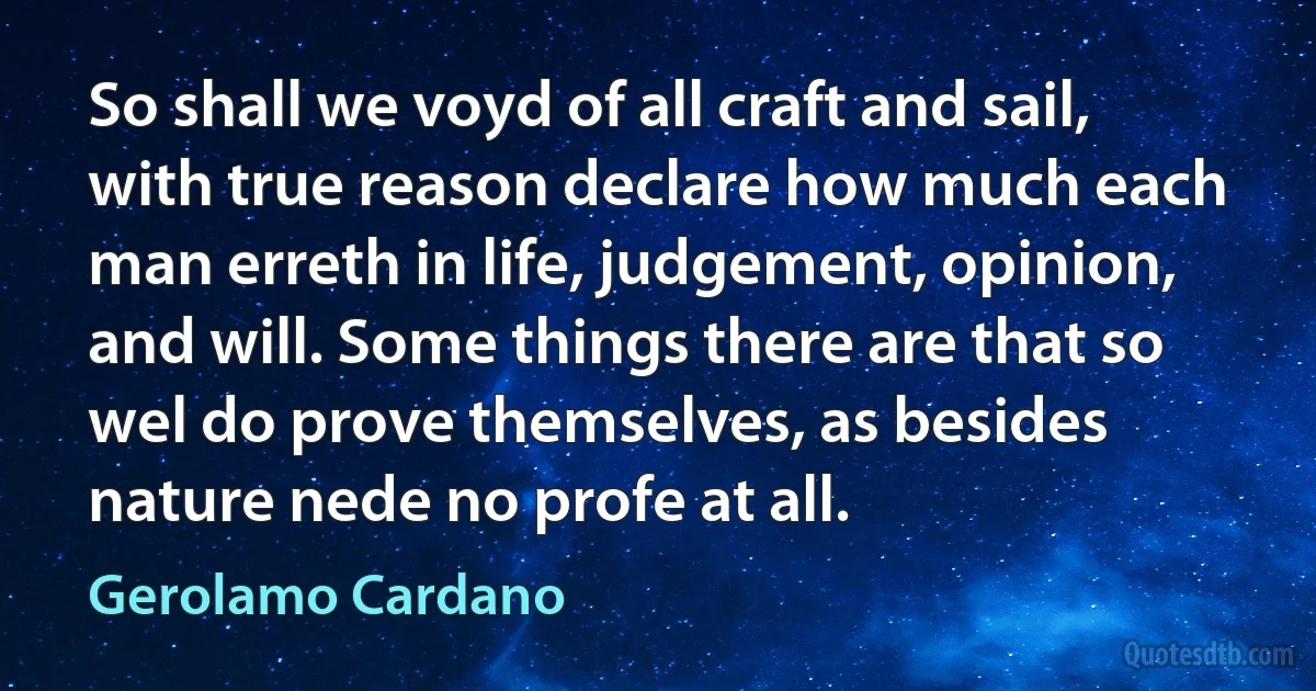 So shall we voyd of all craft and sail, with true reason declare how much each man erreth in life, judgement, opinion, and will. Some things there are that so wel do prove themselves, as besides nature nede no profe at all. (Gerolamo Cardano)