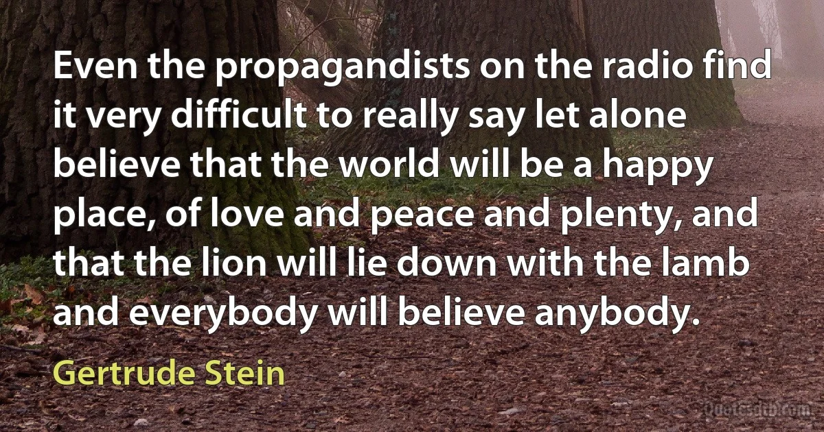 Even the propagandists on the radio find it very difficult to really say let alone believe that the world will be a happy place, of love and peace and plenty, and that the lion will lie down with the lamb and everybody will believe anybody. (Gertrude Stein)