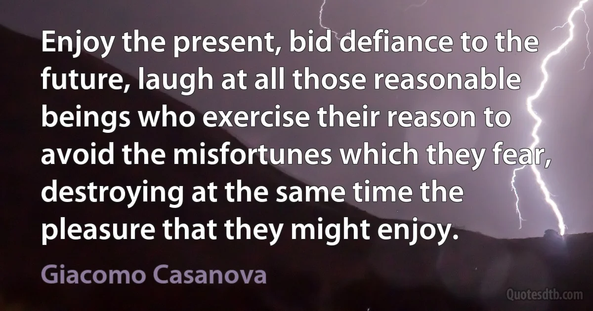 Enjoy the present, bid defiance to the future, laugh at all those reasonable beings who exercise their reason to avoid the misfortunes which they fear, destroying at the same time the pleasure that they might enjoy. (Giacomo Casanova)