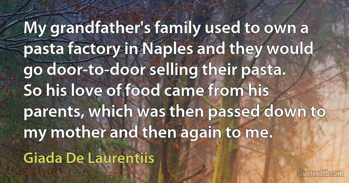 My grandfather's family used to own a pasta factory in Naples and they would go door-to-door selling their pasta. So his love of food came from his parents, which was then passed down to my mother and then again to me. (Giada De Laurentiis)