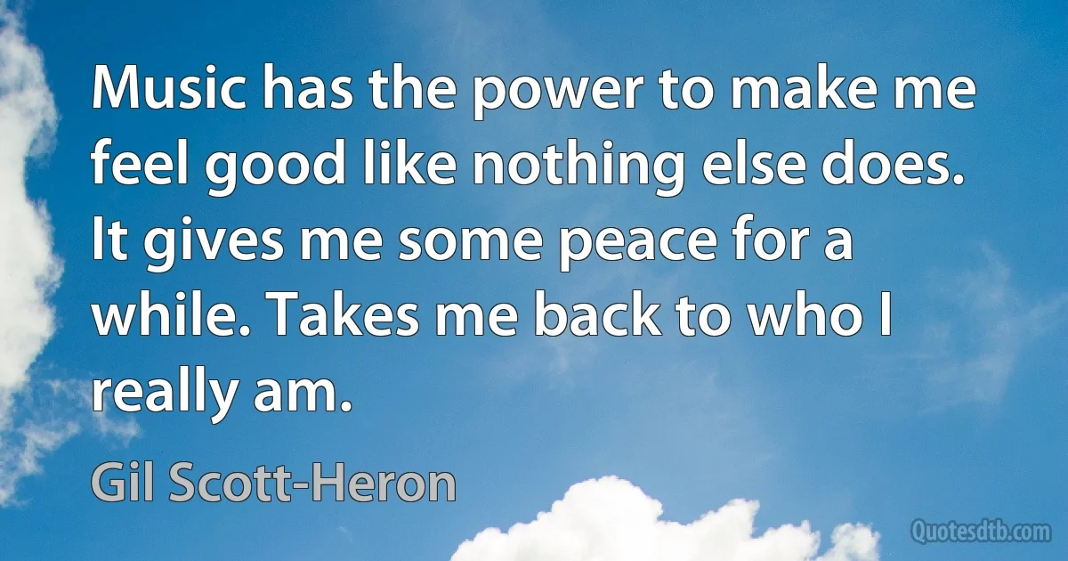 Music has the power to make me feel good like nothing else does. It gives me some peace for a while. Takes me back to who I really am. (Gil Scott-Heron)