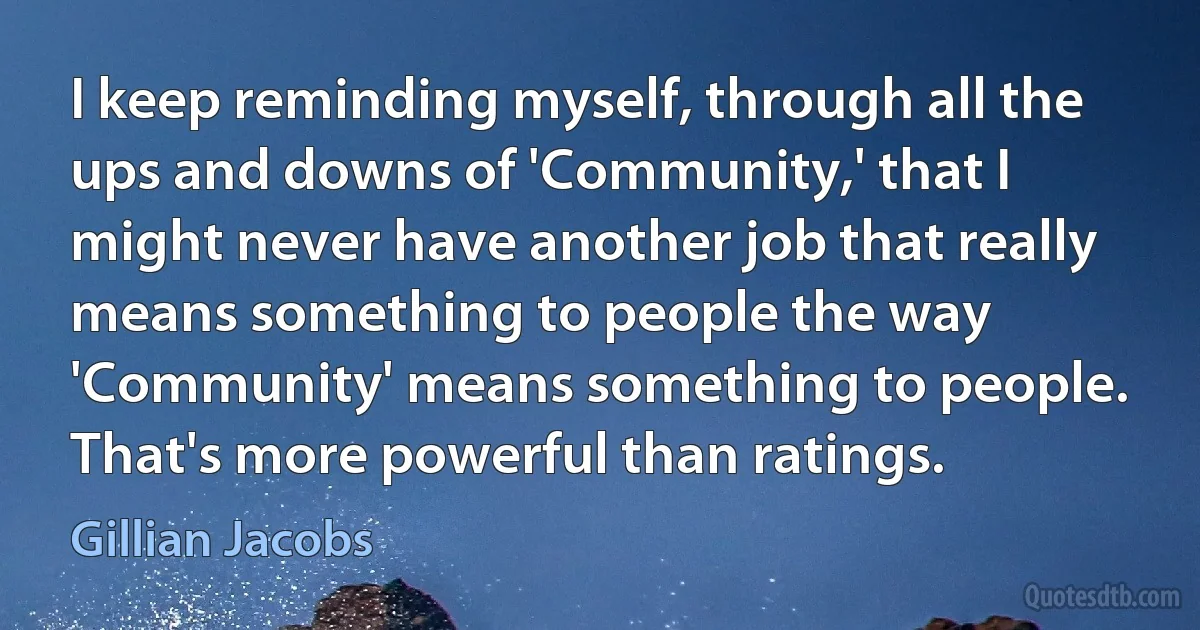 I keep reminding myself, through all the ups and downs of 'Community,' that I might never have another job that really means something to people the way 'Community' means something to people. That's more powerful than ratings. (Gillian Jacobs)