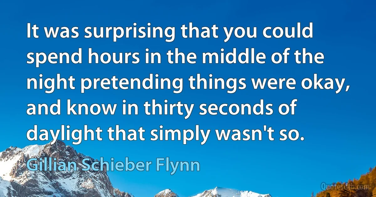 It was surprising that you could spend hours in the middle of the night pretending things were okay, and know in thirty seconds of daylight that simply wasn't so. (Gillian Schieber Flynn)