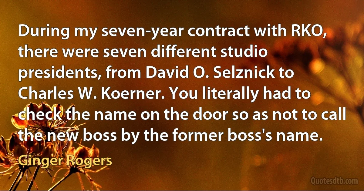 During my seven-year contract with RKO, there were seven different studio presidents, from David O. Selznick to Charles W. Koerner. You literally had to check the name on the door so as not to call the new boss by the former boss's name. (Ginger Rogers)