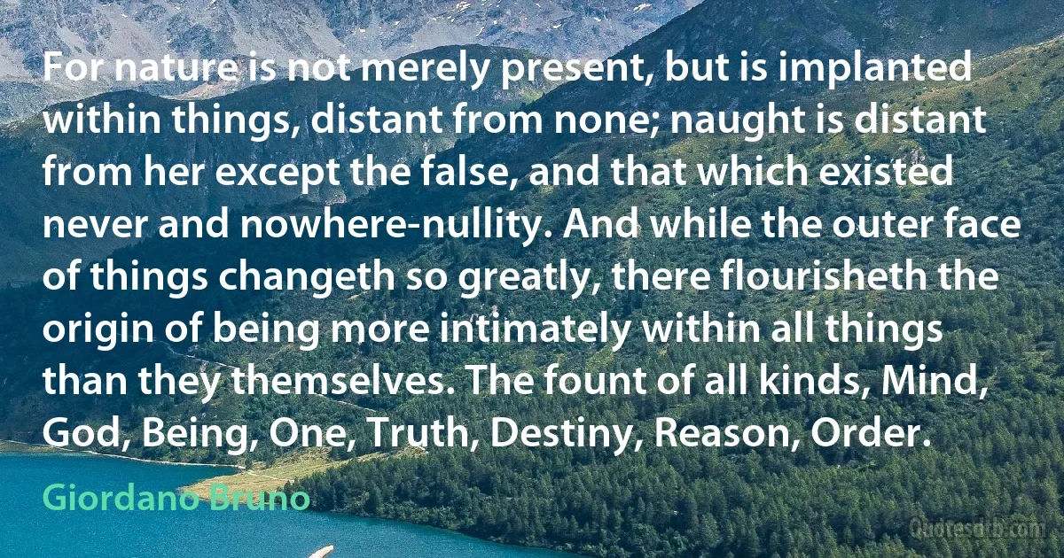 For nature is not merely present, but is implanted within things, distant from none; naught is distant from her except the false, and that which existed never and nowhere-nullity. And while the outer face of things changeth so greatly, there flourisheth the origin of being more intimately within all things than they themselves. The fount of all kinds, Mind, God, Being, One, Truth, Destiny, Reason, Order. (Giordano Bruno)