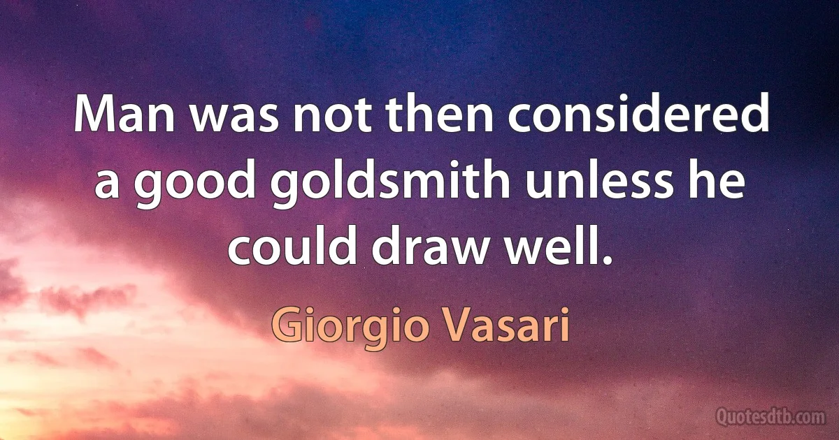 Man was not then considered a good goldsmith unless he could draw well. (Giorgio Vasari)