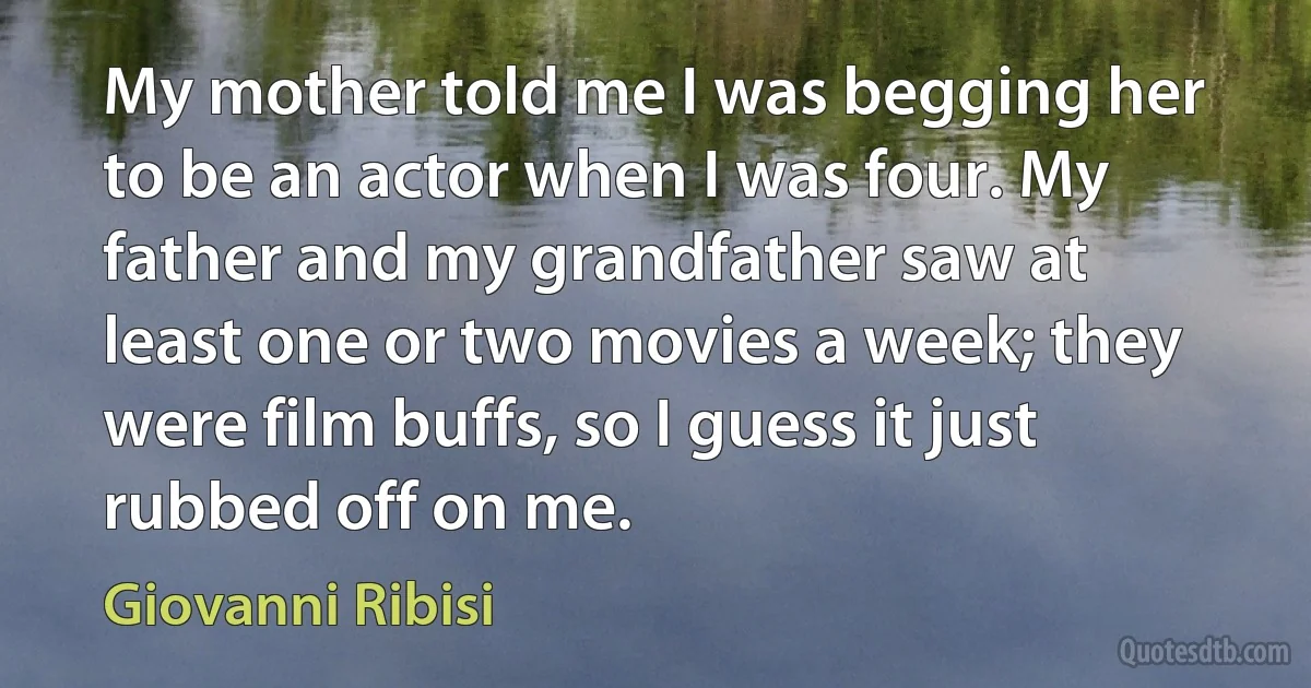 My mother told me I was begging her to be an actor when I was four. My father and my grandfather saw at least one or two movies a week; they were film buffs, so I guess it just rubbed off on me. (Giovanni Ribisi)