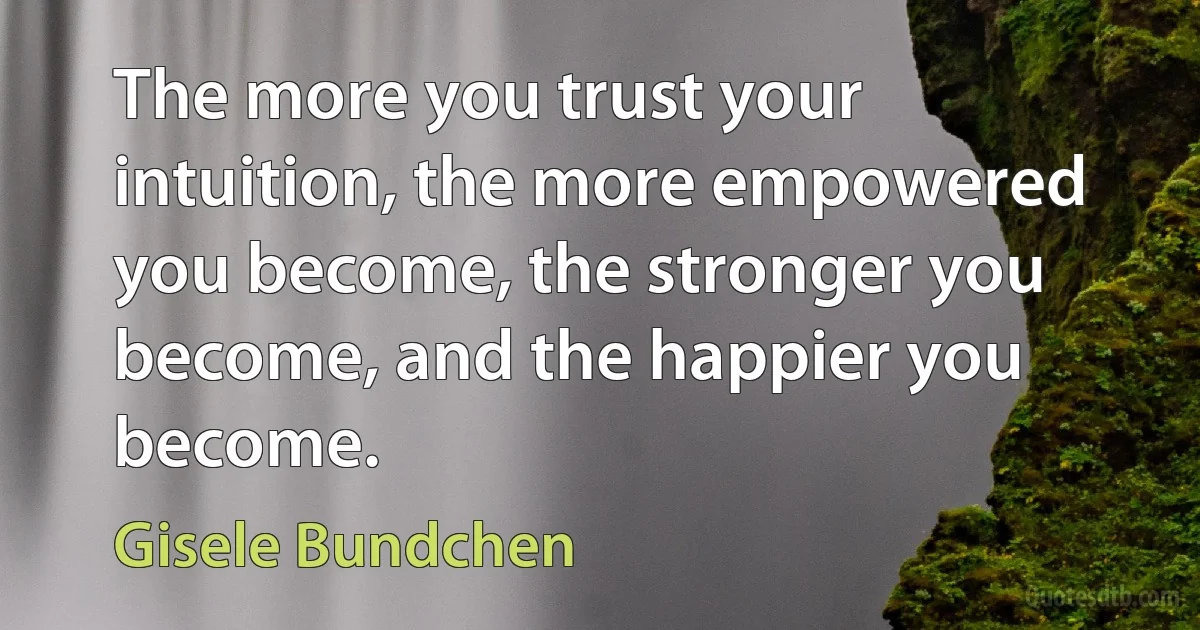 The more you trust your intuition, the more empowered you become, the stronger you become, and the happier you become. (Gisele Bundchen)