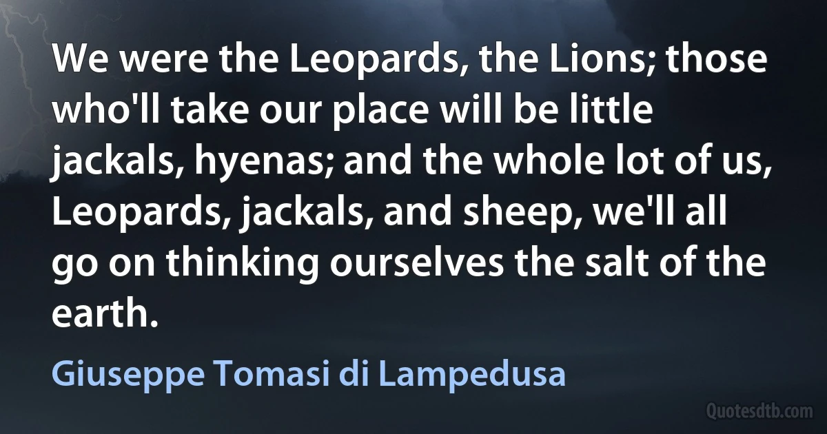 We were the Leopards, the Lions; those who'll take our place will be little jackals, hyenas; and the whole lot of us, Leopards, jackals, and sheep, we'll all go on thinking ourselves the salt of the earth. (Giuseppe Tomasi di Lampedusa)