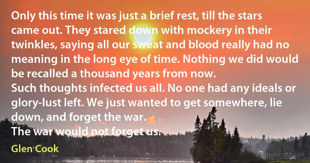 Only this time it was just a brief rest, till the stars came out. They stared down with mockery in their twinkles, saying all our sweat and blood really had no meaning in the long eye of time. Nothing we did would be recalled a thousand years from now.
Such thoughts infected us all. No one had any ideals or glory-lust left. We just wanted to get somewhere, lie down, and forget the war.
The war would not forget us. (Glen Cook)