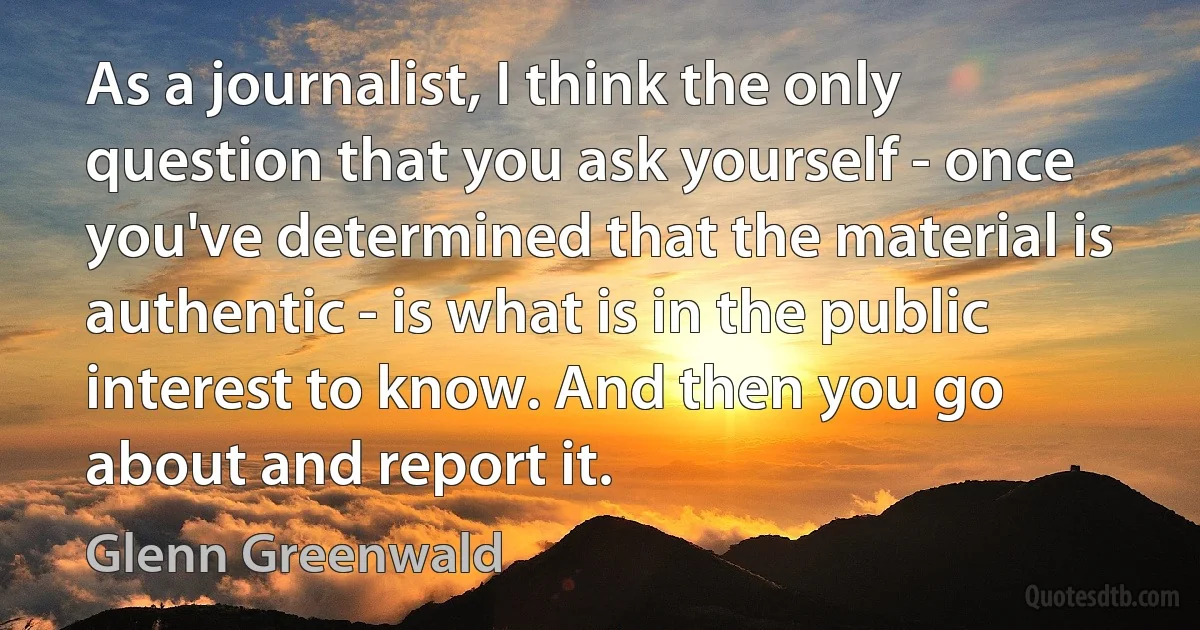 As a journalist, I think the only question that you ask yourself - once you've determined that the material is authentic - is what is in the public interest to know. And then you go about and report it. (Glenn Greenwald)