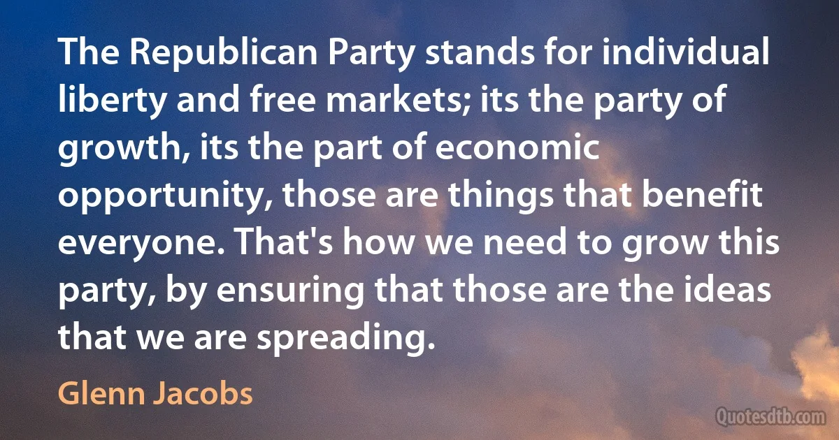 The Republican Party stands for individual liberty and free markets; its the party of growth, its the part of economic opportunity, those are things that benefit everyone. That's how we need to grow this party, by ensuring that those are the ideas that we are spreading. (Glenn Jacobs)