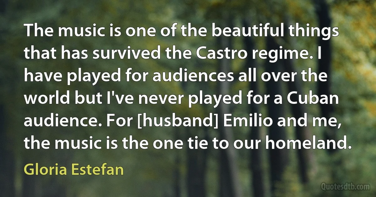 The music is one of the beautiful things that has survived the Castro regime. I have played for audiences all over the world but I've never played for a Cuban audience. For [husband] Emilio and me, the music is the one tie to our homeland. (Gloria Estefan)