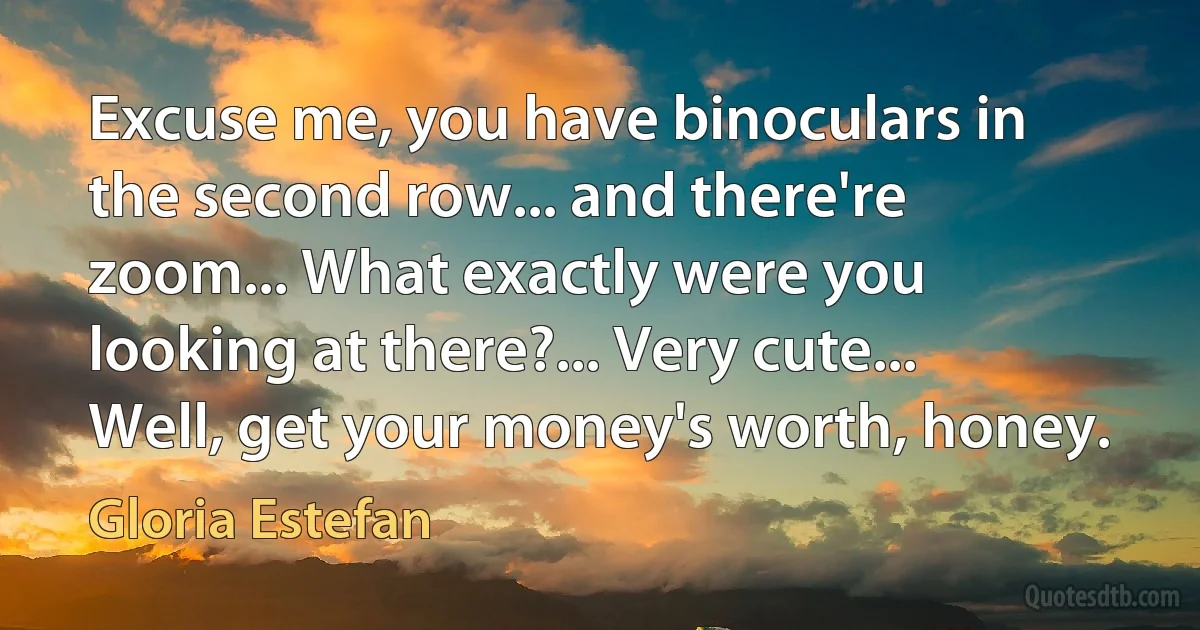 Excuse me, you have binoculars in the second row... and there're zoom... What exactly were you looking at there?... Very cute... Well, get your money's worth, honey. (Gloria Estefan)