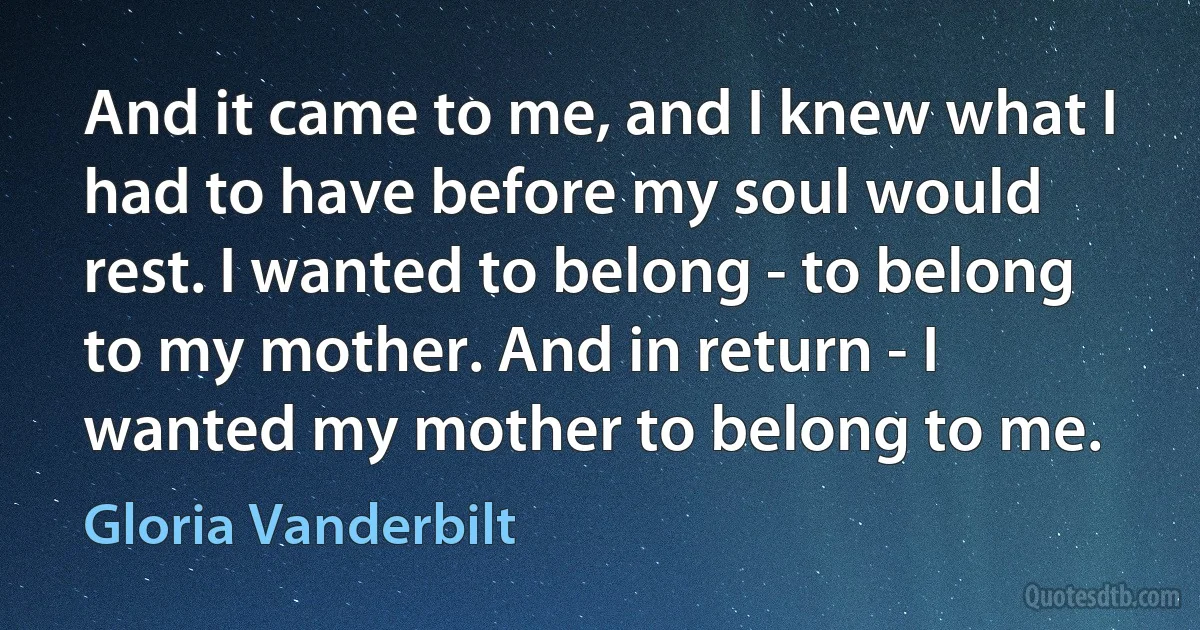 And it came to me, and I knew what I had to have before my soul would rest. I wanted to belong - to belong to my mother. And in return - I wanted my mother to belong to me. (Gloria Vanderbilt)